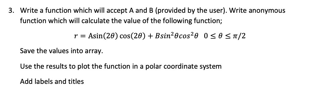 3. Write a function which will accept A and B (provided by the user). Write anonymous
function which will calculate the value of the following function;
Asin(20) cos(20) + Bsin²0cos²0 0<o<T/2
r =
Save the values into array.
Use the results to plot the function in a polar coordinate system
Add labels and titles
