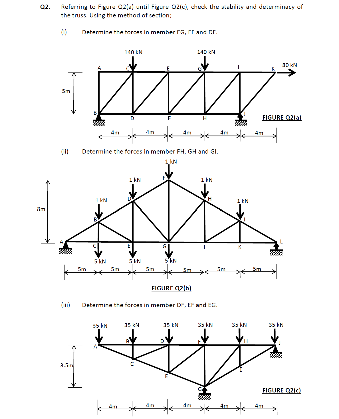 Q2.
8m
Referring to Figure Q2(a) until Figure Q2(c), check the stability and determinacy of
the truss. Using the method of section;
(i)
5m
(ii)
(iii)
3.5m
Determine the forces in member EG, EF and DF.
B
5m
A
1 kN
5. KN
4m
35 kN
A
5m
140 kN
Determine the forces in member FH, GH and Gl.
1 kN
4m
E
W
F
D
1 kN
E
5 kN
4m
35 kN
с
5m
G
4m
5 kN
FIGURE Q2(b)
4m
Determine the forces in member DF, EF and EG.
35 kN
D
5m
E
140 kN
H
4m
1 kN
H
35 kN
4m
5m
4m
1 kN
K
35 kN
H
4m
5m
FIGURE Q2(a)
80 kN
4m
L
35 kN
FIGURE Q2(c)