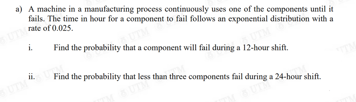 a) A machine in a manufacturing process continuously uses one of the components until it
fails. The time in hour for a component to fail follows an exponential distribution with a
rate of 0.025.
UTM
i.
Find the probability that a component will fail during a 12-hour shift.
UTM
5) UTM
Find the probability that less than three components fail during a 24-hour shift.
TM
™M OUTH²
ii.
UTM "SUTM
ITM