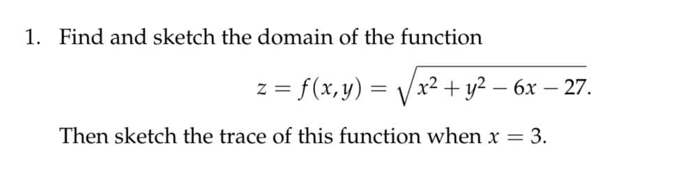 1. Find and sketch the domain of the function
z = f(x, y) = Vx² + y² – 6x – 27.
Then sketch the trace of this function when x = 3.
