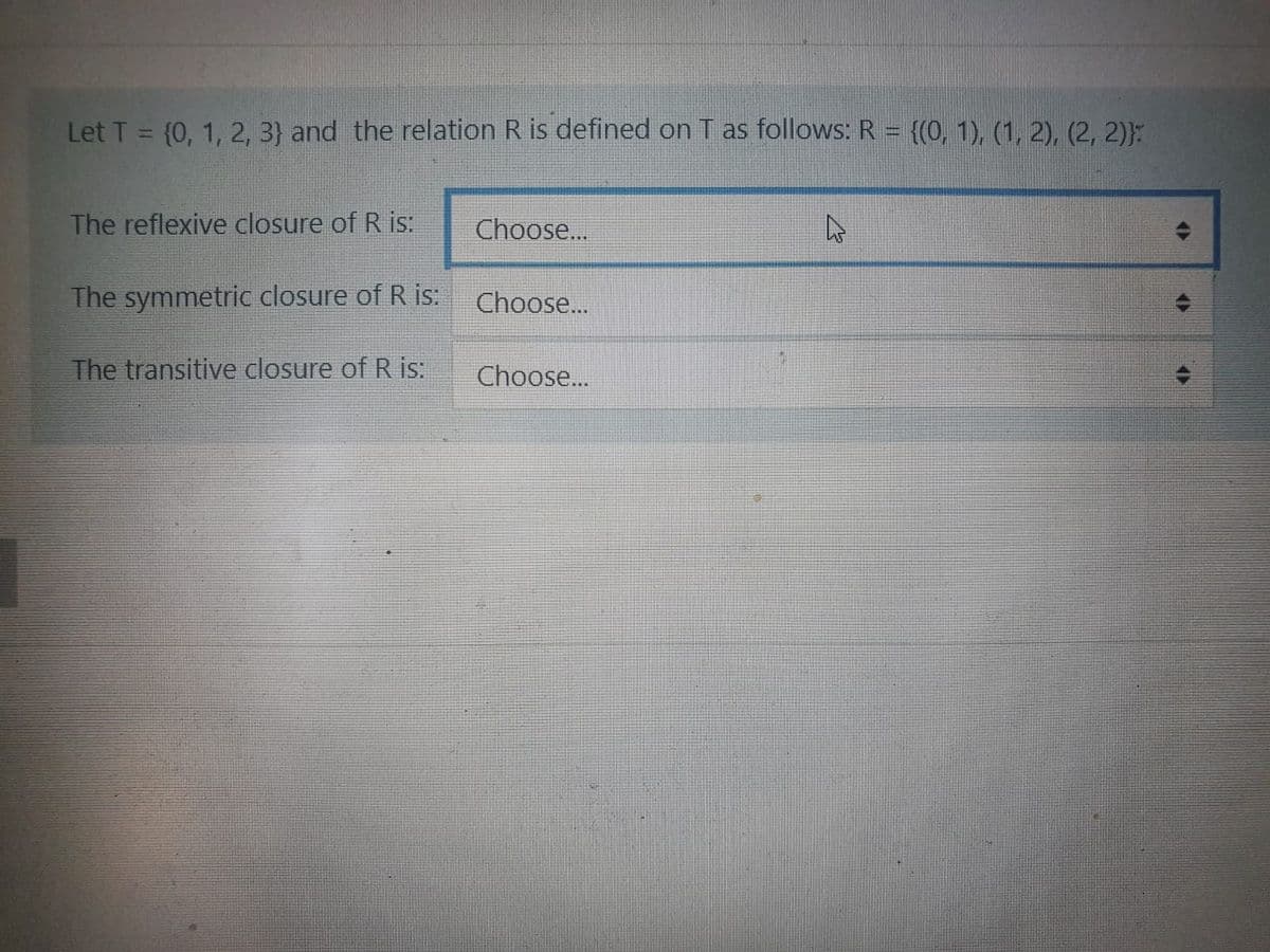 Let T = (0, 1, 2, 3} and the relation R is defined on T as follows: R = {(0, 1), (1, 2), (2, 2)}:
The reflexive closure of R is:
Choose..
The symmetric closure of R is:
Choose..
The transitive closure of R is:
Choose...
