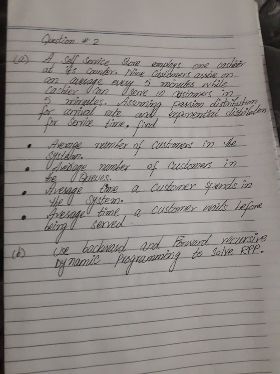 Question #2.
t0)4,Sef Sovice Store employs ome cashetr
at s Caunter. Nine Cistomers assive n
aesage
5 minutes w hile
Lashier Can Isenve 10 Castomers in
2 minytes. Aseming passin disbributie
for anial ate andd apmential dishibalon
anntial dibilabon
Service time, find
of
Therne number f
he IQueves.
Aherage number
Customene in he
Customers in
time a Customer spends in
e customer wails before
fesageltime e
the
served.
Cise backnasd and Faresand recursive
papanning
to Solve RPP.
