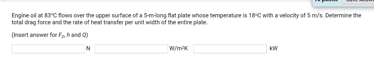 Engine oil at 83°C flows over the upper surface of a 5-m-long flat plate whose temperature is 18°C with a velocity of 5 m/s. Determine the
total drag force and the rate of heat transfer per unit width of the entire plate.
(Insert answer for Fp, h and Q)
N
W/m2K
kW
