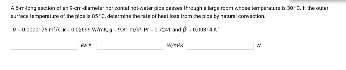 A 6-m-long section of an 9-cm-diameter horizontal hot-water pipe passes through a large room whose temperature is 30 °C. If the outer
surface temperature of the pipe is 85 °C, determine the rate of heat loss from the pipe by natural convection.
D = 0.0000175 m2/s, k = 0.02699 W/mK, g = 9.81 m/s?, Pr = 0.7241 and B = 0.00314 K-1
Ra #
W/m²K
W

