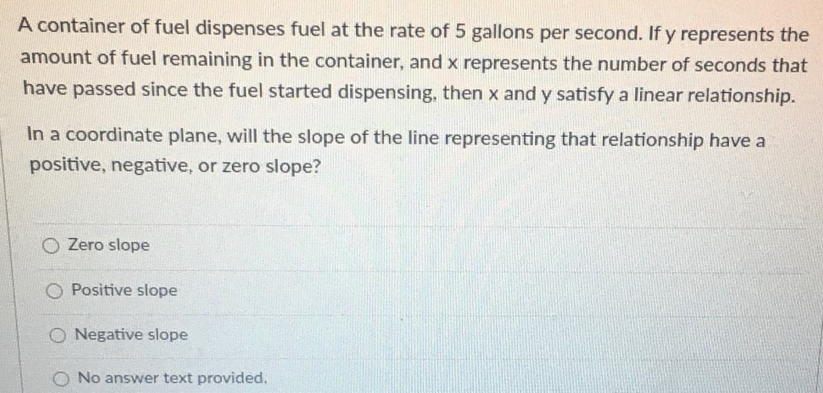 A container of fuel dispenses fuel at the rate of 5 gallons per second. If y represents the
amount of fuel remaining in the container, and x represents the number of seconds that
have passed since the fuel started dispensing, then x and y satisfy a linear relationship.
In a coordinate plane, will the slope of the line representing that relationship have a
positive, negative, or zero slope?
O Zero slope
O Positive slope
O Negative slope
No answer text provided.
