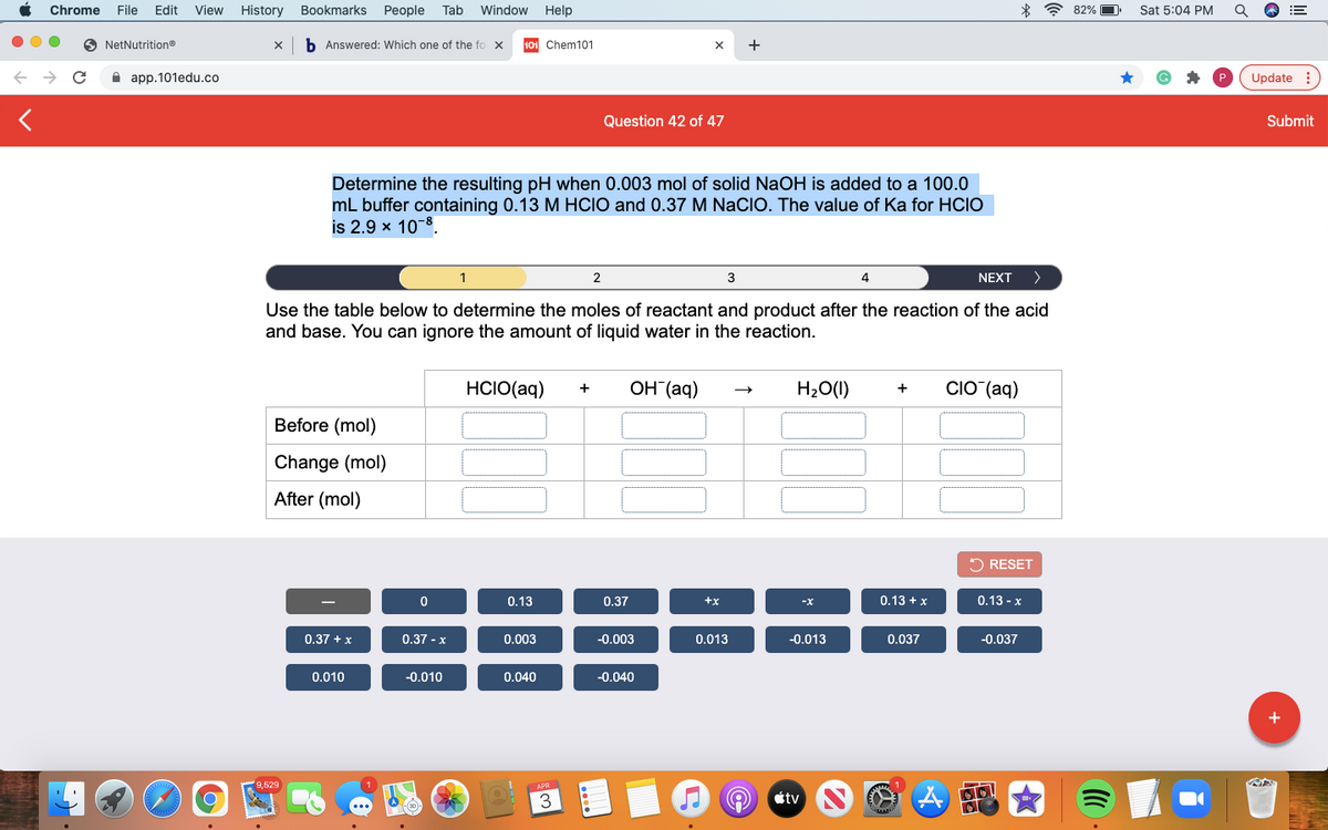 Chrome
File
Edit
View
History
Bookmarks
People
Tab
Window
Help
* ? 82%
Sat 5:04 PM
O NetNutrition®
b Answered: Which one of the fo x
101 Chem101
+
A app.101edu.co
Update :
Question 42 of 47
Submit
Determine the resulting pH when 0.003 mol of solid NaOH is added to a 100.0
mL buffer containing 0.13 M HCIO and 0.37 M NaCIO. The value of Ka for HCIO
is 2.9 x 10-8.
1
2
3
4
NEXT
>
Use the table below to determine the moles of reactant and product after the reaction of the acid
and base. You can ignore the amount of liquid water in the reaction.
HCIO(aq)
OH (aq)
H20(1)
CIO (aq)
+
+
Before (mol)
Change (mol)
After (mol)
2 RESET
0.13
0.37
+x
0.13 + x
0.13 - x
0.37 +x
0.37 - x
0.003
-0.003
0.013
-0.013
0.037
-0.037
0.010
-0.010
0.040
-0.040
9,529
3
étv
