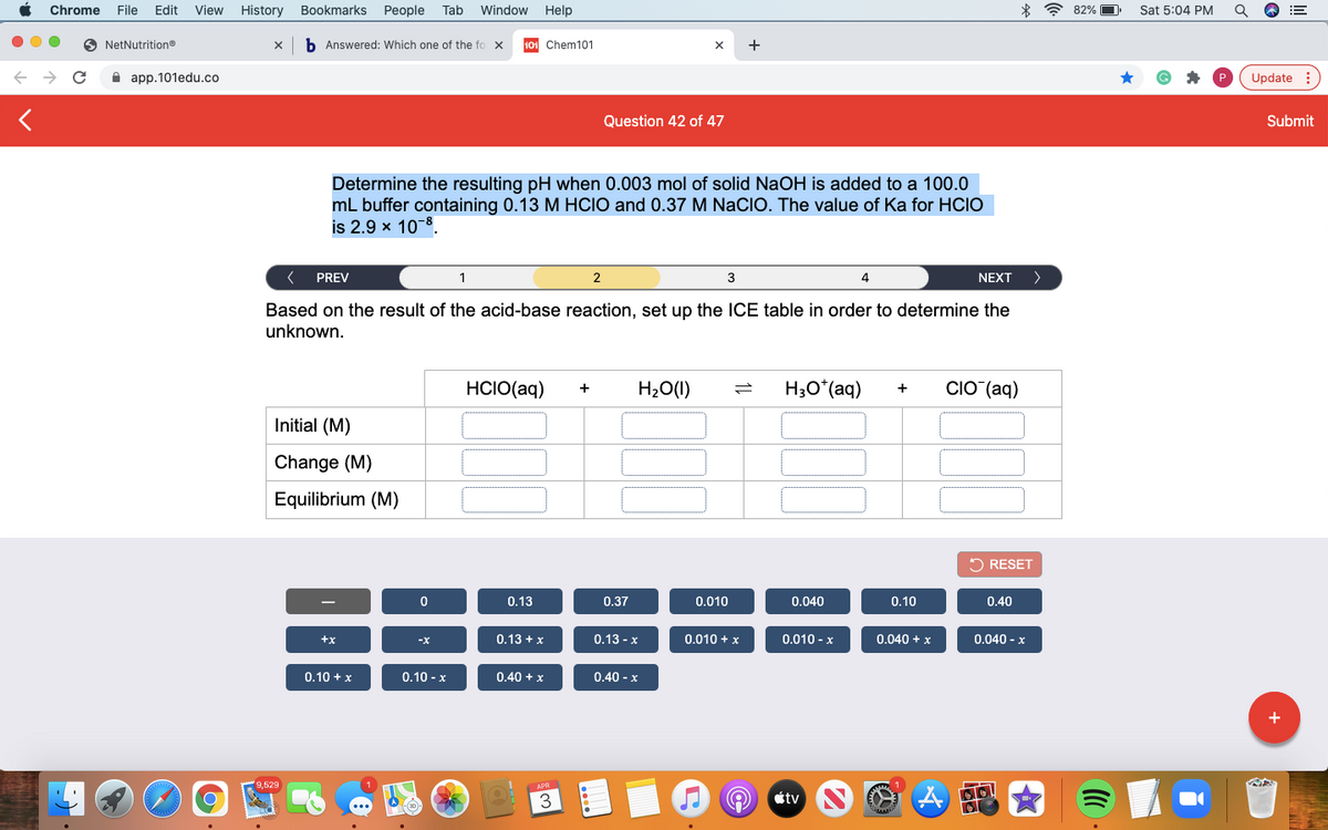 Chrome
File
Edit
View
History
Bookmarks
People
Tab
Window
Help
* ? 82%
Sat 5:04 PM
NetNutritiono
b Answered: Which one of the fo x
101 Chem101
+
A app.101edu.co
Update :
Question 42 of 47
Submit
Determine the resulting pH when 0.003 mol of solid NaOH is added to a 100.0
mL buffer containing 0.13 M HCIO and 0.37 M NaCIO. The value of Ka for HCIO
is 2.9 x 10-8.
PREV
2
3
4
NEXT
>
Based on the result of the acid-base reaction, set up the ICE table in order to determine the
unknown.
HCIO(aq)
H20(1)
H3O*(aq)
CIO (aq)
+
Initial (M)
Change (M)
Equilibrium (M)
O RESET
0.13
0.37
0.010
0.040
0.10
0.40
+x
0.13 + x
0.13 - x
0.010 + x
0.010 - x
0.040 + x
0.040 - x
-X
0.10 + x
0.10 - x
0.40 + x
0.40 - x
9,529
3
étv
