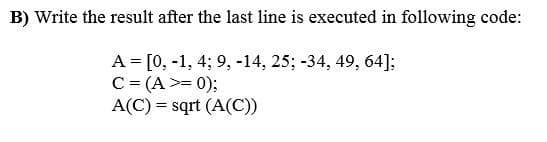 B) Write the result after the last line is executed in following code:
A = [0, -1, 4; 9, -14, 25; -34, 49, 64]:
C = (A >= 0);
A(C) = sqrt (A(C))
