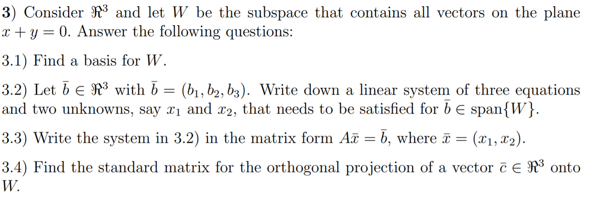 3) Consider R³ and let W be the subspace that contains all vectors on the plane
x + y = 0. Answer the following questions:
3.1) Find a basis for W.
3.2) Let b e R³ with b = (b1, b2, b3). Write down a linear system of three equations
and two unknowns, say xị and x2, that needs to be satisfied for b E span{W}.
3.3) Write the system in 3.2) in the matrix form Ar = b, where =
(x1, 02).
3.4) Find the standard matrix for the orthogonal projection of a vector č E R³ onto
W.
