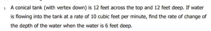 1. A conical tank (with vertex down) is 12 feet across the top and 12 feet deep. If water
is flowing into the tank at a rate of 10 cubic feet per minute, find the rate of change of
the depth of the water when the water is 6 feet deep.
