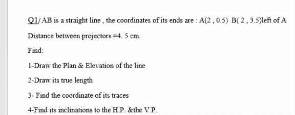 Q1/ AB is a straight line, the coordinates of its ends are : A(2, 0.5) B( 2,3.5)left of A
Distance between projectors =4. 5 cm.
Find:
1-Draw the Plan & Elevation of the line
2-Draw its true length
3- Find the coordinate of its traces
4-Find its inclinations to the H.P. &the V.P.
