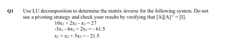 QI
Use LU decomposition to determine the matrix inverse for the following system. Do not
use a pivoting strategy and check your results by verifying that [A][A] = [I].
10x1 + 2x2 - X3 = 27
-3x1 - 6x2 + 2x3 =- 61.5
Xi + x2 + 5x3 =- 21.5
%3D
