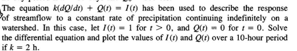 The equation k(dQ/ dt) + Q(t) = I(t) has been used to describe the response
Pof streamflow to a constant rate of precipitation continuing indefinitely on a
watershed. In this case, let I(t) = 1 for t > 0, and Q(t) = 0 for t = 0. Solve
the differential equation and plot the values of I(t) and Q(t) over a 10-hour period
if k = 2 h.
