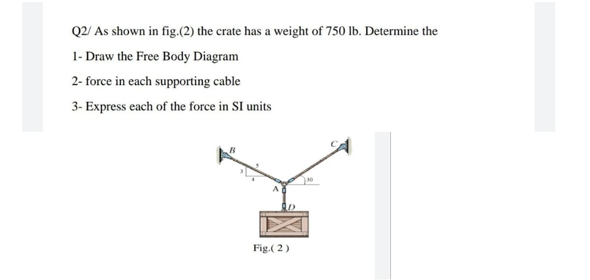 Q2/ As shown in fig.(2) the crate has a weight of 750 lb. Determine the
1- Draw the Free Body Diagram
2- force in each supporting cable
3- Express each of the force in SI units
30
Fig.( 2 )
