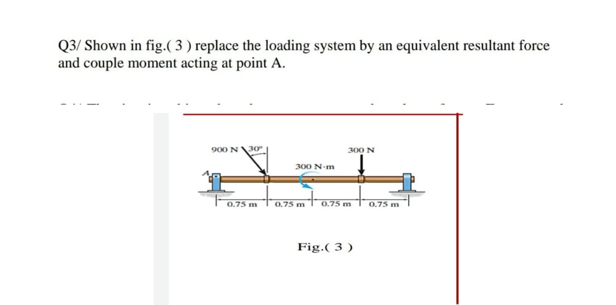 Q3/ Shown in fig.( 3 ) replace the loading system by an equivalent resultant force
and couple moment acting at point A.
900 N\30°
300 N
300 N-m
0.75 m
0.75 m
0.75 m
0.75 m
Fig.( 3 )
