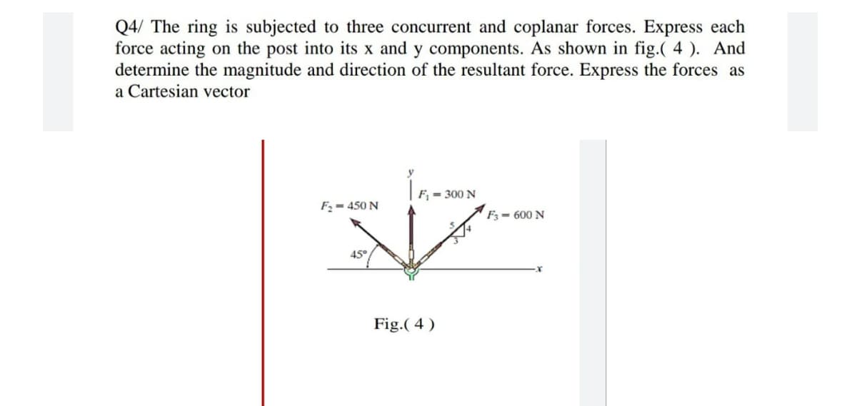 Q4/ The ring is subjected to three concurrent and coplanar forces. Express each
force acting on the post into its x and y components. As shown in fig.( 4 ). And
determine the magnitude and direction of the resultant force. Express the forces as
a Cartesian vector
y
F, = 300 N
F2 = 450 N
F3 = 600 N
45°
Fig.( 4 )
