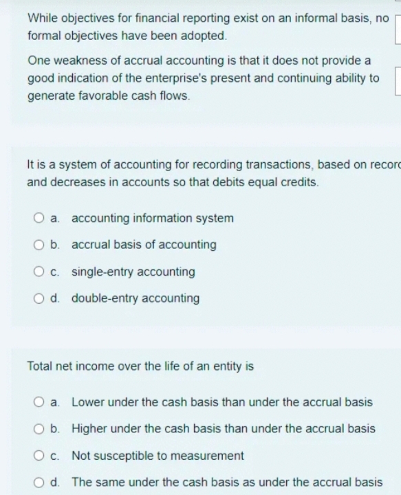 While objectives for financial reporting exist on an informal basis, no
formal objectives have been adopted.
One weakness of accrual accounting is that it does not provide a
good indication of the enterprise's present and continuing ability to
generate favorable cash flows.
It is a system of accounting for recording transactions, based on record
and decreases in accounts so that debits equal credits.
a. accounting information system
O b. accrual basis of accounting
Oc. single-entry accounting
O d. double-entry accounting
Total net income over the life of an entity is
a. Lower under the cash basis than under the accrual basis
O b. Higher under the cash basis than under the accrual basis
O c. Not susceptible to measurement
d. The same under the cash basis as under the accrual basis
