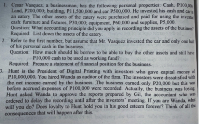 1. Cesar Vasquez, a businessman, has the following personal properties: Cash, P100,000
Land, P200,000; building, P11,500,000 and car P500,000. He invested his cash and car in
an eatery The other assets of the eatery were purchased and paid for using the investet
cash: furniture and fixtures, P30,000; equipment, P60,000 and supplies, P5,000.
Question: What accounting principle did you apply in recording the assets of the business
Required: List down the assets of the eatery.
2. Refer to the first number, but assume that Mr. Vasquez invested the car and only one hal!
of his personal cash in the business.
Question: How much should he borrow to be able to buy the other assets and still have
PI0,000 cash to be used as working fund?
Required: Prepare a statement of financial position for the business.
3. Hunt is the President of Digital Printing with investors who gave capital money of
P10,000,000. You hired Wanda as auditor of the firm. The investors were dissatisfied with
the net income carned by the business. The business earned only P20,000 but this was
before accrued expenses of P100,000 were recorded. Actually, the business was losing
Hunt asked Wanda to approve the reports prepared by Gil, the accountant who was
ordered to delay the recording until after the investors` meeting. If you are Wanda, what
will you do? Does loyalty to Hunt hold you in his good esteem forever? Think of all the
consequences that will happen after this.
