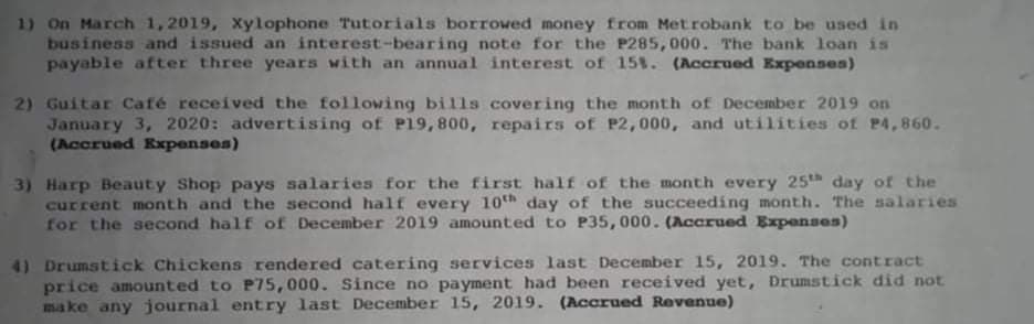 1) On March 1,2019, Xylophone Tutorials borrowed money from Metrobank to be used in
business and issued an interest-bearing note for the P285, 000. The bank loan is
payable after three years with an annual interest of 151. (Accrued Expenses)
2) Guitar Café received the following bills covering the month of December 2019 on
January 3, 2020: advertising of P19,800, repairs of P2,000, and utilities of P4,860.
(Accrued Expenses)
3) Harp Beauty Shop pays salaries for the first half of the month every 25th day of the
current month and the second half every 10th day of the succeeding month. The salaries
for the second half of December 2019 amounted to P35, 000. (Accrued Expenses)
41 Drumstick Chickens rendered catering services last December 15, 2019. The contract
price amounted to P75,000. Since no payment had been received yet, Drumstick did not
make any journal entry last December 15, 2019. (Accrued Revenue)
