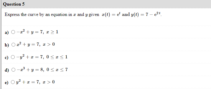 Question 5
Express the curve by an equation in z and y given æ(t) = e' and y(t) = 7 – e24.
a)
-a² + y = 7, x > 1
b) O a2 + y = 7, x > 0
-y² + x = 7, 0 < x<1
O -a3 + y = 8, 0 < a < 7
y² + x = 7, x > 0
