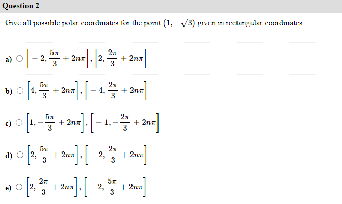 Question 2
Give all possible polar coordinates for the point (1, -V3) given in rectangular coordinates.
이-
57
27
a) О
2,
+2nπ
2,
+2nπ
3
b) O 4,
+ 2nπ
3
4,
+ 2nπ
+ 2nπ
1,-
1,
+2nπ
3
2π
d) O 2,
5π
+ 2nπ
3
2,
+ 2nπ
5π
2,
+2nπ
2,
+ 2nπ
3
3
