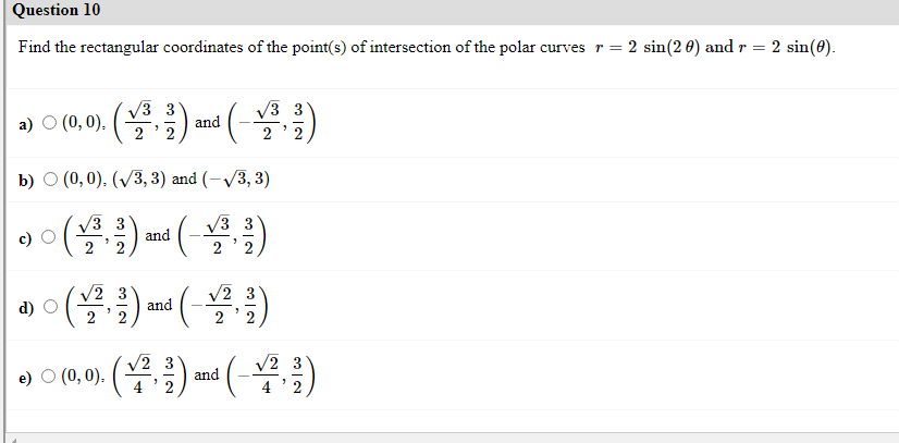 Question 10
Find the rectangular coordinates of the point(s) of intersection of the polar curves r= 2 sin(2 0) and r = 2 sin(0).
a) o (0.0). () and (-)
V3 3
V3
2
b) O (0,0). (V3, 3) and (-V3, 3)
V3 3
and
2
V3 3
2
(블,)
(-블)
V2 3
V2
d)
and
e) O (0, 0). ()
2 3
and
(블)
V2 3
