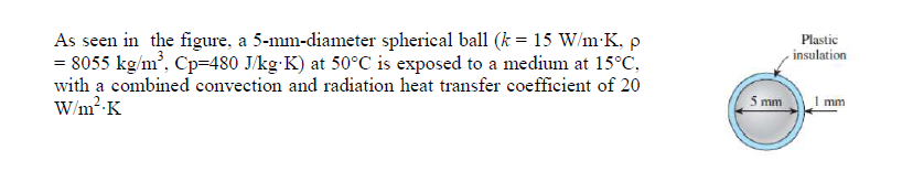 As seen in the figure, a 5-mm-diameter spherieal ball (k = 15 W/m-K, p
= 8055 kg/m', Cp=480 J/kg-K) at 50°C is exposed to a medium at 15°C,
with a combined convection and radiation heat transfer coefficient of 20
W/m2-K
Plastic
insulation
5 mm
mm
