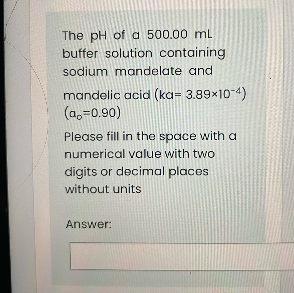 The pH of a 500.00 mL
buffer solution containing
sodium mandelate and
mandelic acid (ka= 3.89×10-4)
(ao=0.90)
Please fill in the space with a
numerical value with two
digits or decimal places
without units
Answer:
