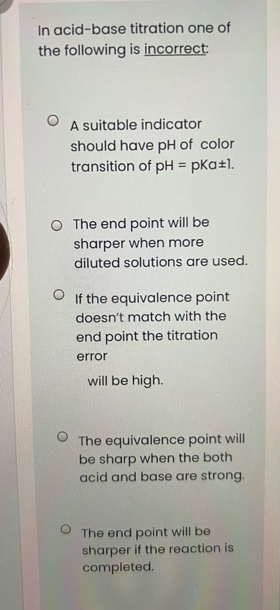 In acid-base titration one of
the following is incorrect:
A suitable indicator
should have pH of color
transition of pH = pKa±1.
O The end point will be
sharper when more
diluted solutions are used.
If the equivalence point
doesn't match with the
end point the titration
error
will be high.
The equivalence point will
be sharp when the both
acid and boase are strong.
The end point will be
sharper if the reaction is
completed.
