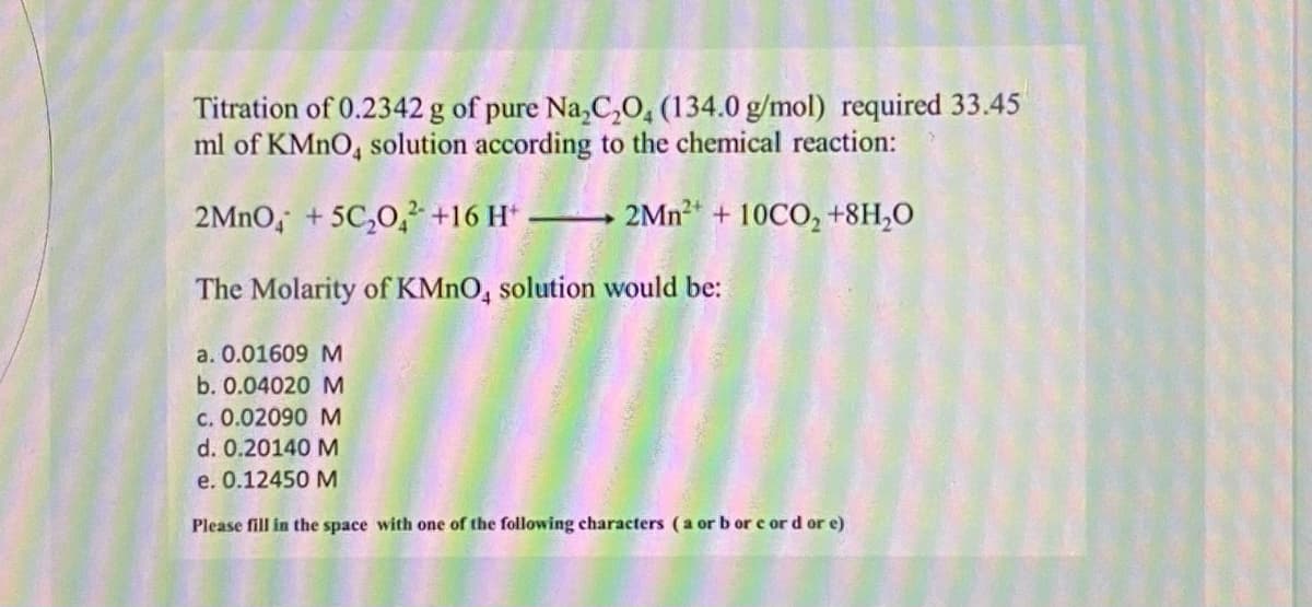 Titration of 0.2342 g of pure Na,C,0, (134.0 g/mol) required 33.45
ml of KMNO, solution according to the chemical reaction:
2MNO, + 5C,O, +16 H*
2Mn + 10CO, +8H,O
The Molarity of KMNO, solution would be:
a. 0.01609 M
b. 0.04020 M
c. 0.02090 M
d. 0.20140 M
e. 0.12450 M
Please fill in the space with one of the following characters (a or b or e or d or e)
