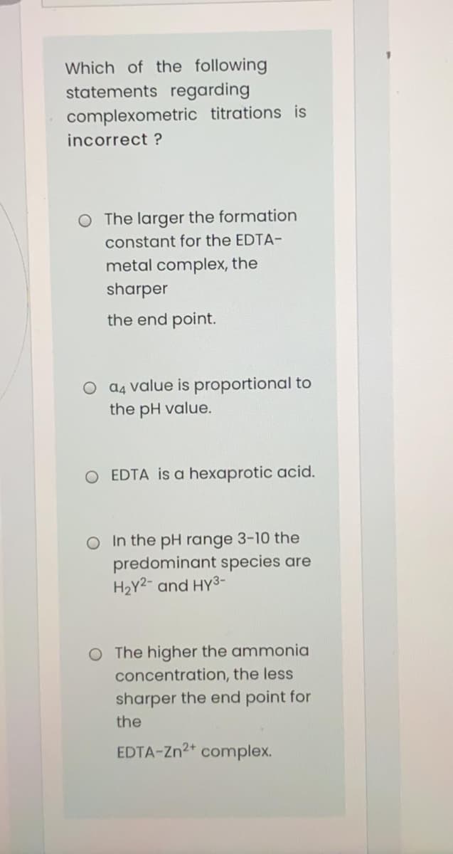 Which of the following
statements regarding
complexometric titrations is
incorrect ?
O The larger the formation
constant for the EDTA-
metal complex, the
sharper
the end point.
O a4 value is proportional to
the pH value.
O EDTA is a hexaprotic acid.
O In the pH range 3-10 the
predominant species are
H2Y2- and HY3-
O The higher the ammonia
concentration, the less
sharper the end point for
the
EDTA-Zn2+ complex.
