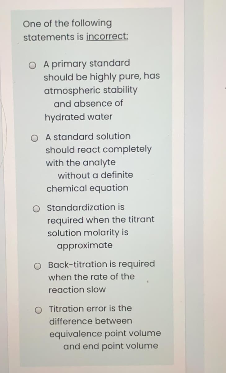 One of the following
statements is incorrect:
A primary standard
should be highly pure, has
atmospheric stability
and absence of
hydrated water
O A standard solution
should react completely
with the analyte
without a definite
chemical equation
Standardization is
required when the titrant
solution molarity is
approximate
Back-titration is required
when the rate of the
reaction slow
Titration error is the
difference between
equivalence point volume
and end point volume
