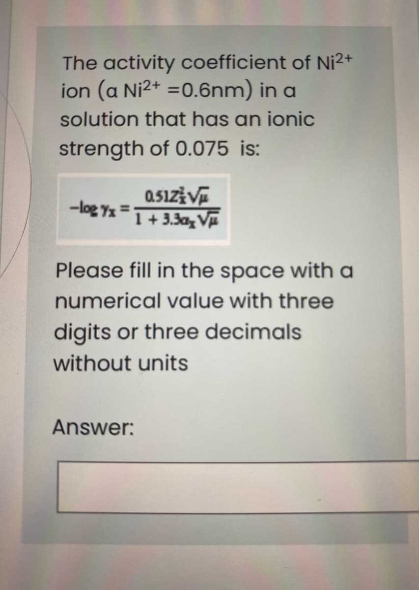 The activity coefficient of Ni2+
ion (a Ni2+ =0.6nm) in a
solution that has an ionic
strength of 0.075 is:
-log 7x =
1 + 3.3a, VE
Please fill in the space with a
numerical value with three
digits or three decimals
without units
Answer:
