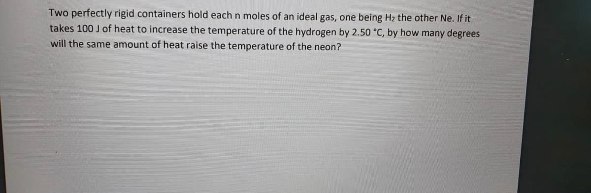 Two perfectly rigid containers hold each n moles of an ideal gas, one being H2 the other Ne. If it
takes 100 J of heat to increase the temperature of the hydrogen by 2.50 °C, by how many degrees
will the same amount of heat raise the temperature of the neon?
