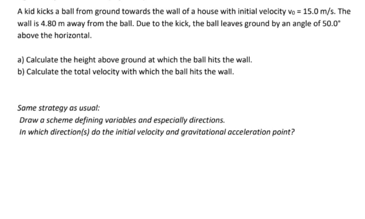 A kid kicks a ball from ground towards the wall of a house with initial velocity Vo = 15.0 m/s. The
wall is 4.80 m away from the ball. Due to the kick, the ball leaves ground by an angle of 50.0°
above the horizontal.
a) Calculate the height above ground at which the ball hits the wall.
b) Calculate the total velocity with which the ball hits the wall.
Same strategy as usual:
Draw a scheme defining variables and especially directions.
In which direction(s) do the initial velocity and gravitational acceleration point?
