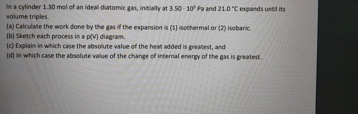 In a cylinder 1.30 mol of an ideal diatomic gas, initially at 3.50 105 Pa and 21.0 °C expands until its
volume triples.
(a) Calculate the work done by the gas if the expansion is (1) isothermal or (2) isobaric.
(b) Sketch each process in a p(V) diagram.
(c) Explain in which case the absolute value of the heat added is greatest, and
(d) in which case the absolute value of the change of internal energy of the gas is greatest.
