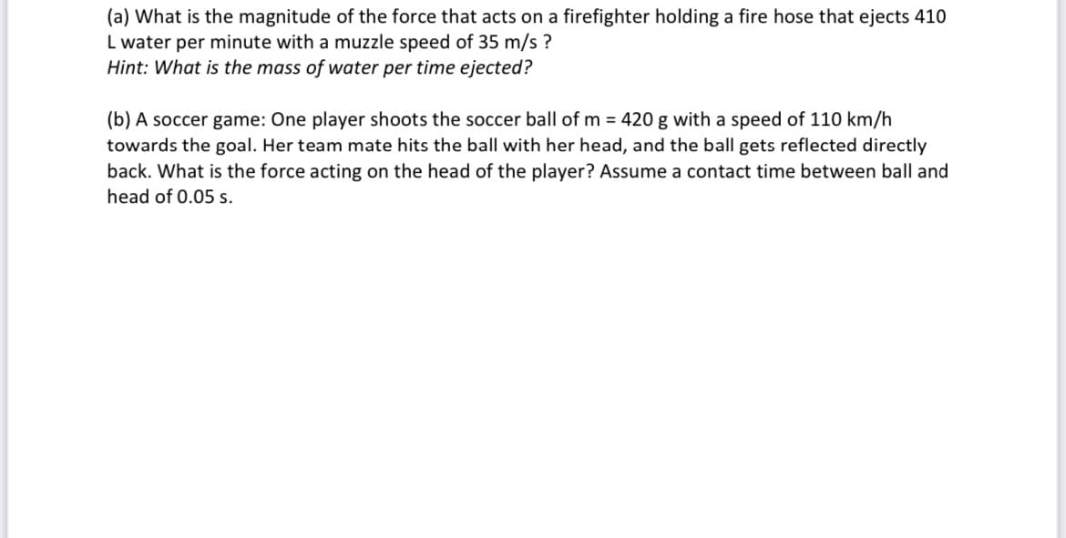 (a) What is the magnitude of the force that acts on a firefighter holding a fire hose that ejects 410
L water per minute with a muzzle speed of 35 m/s ?
Hint: What is the mass of water per time ejected?
(b) A soccer game: One player shoots the soccer ball of m = 420 g with a speed of 110 km/h
towards the goal. Her team mate hits the ball with her head, and the ball gets reflected directly
back. What is the force acting on the head of the player? Assume a contact time between ball and
head of 0.05 s.
