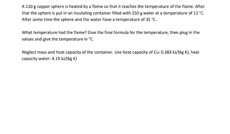 A 110 g copper sphere is heated by a flame so that it reaches the temperature of the flame. After
that the sphere is put in an insulating container filled with 250 g water at a temperature of 12 °C.
After some time the sphere and the water have a temperature of 35 °C.
What temperature had the flame? Give the final formula for the temperature, then plug in the
values and give the temperature in "C.
Neglect mass and heat capacity of the container. Use heat capacity of Cu: 0.383 kJ/(kg K), heat
capacity water: 4.19 kJ/(kg K)
