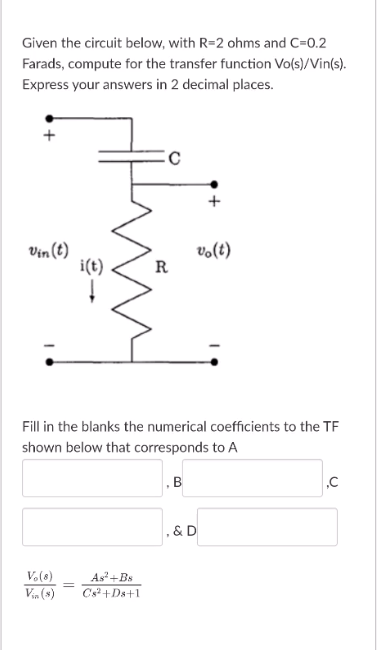 Given the circuit below, with R=2 ohms and C=0.2
Farads, compute for the transfer function Vo(s)/Vin(s).
Express your answers in 2 decimal places.
Vin (t)
i(t)
vo(t)
R
Fill in the blanks the numerical coefficients to the TF
shown below that corresponds to A
, & D
V.(8)
Vin (s)
As+Bs
Cs+Ds+1
B.
