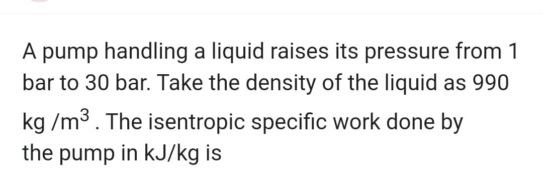 A pump handling a liquid raises its pressure from 1
bar to 30 bar. Take the density of the liquid as 990
kg/m³. The isentropic specific work done by
the pump in kJ/kg is