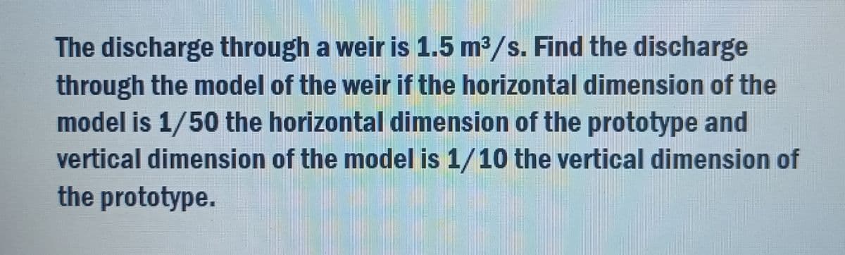 The discharge through a weir is 1.5 m³/s. Find the discharge
through the model of the weir if the horizontal dimension of the
model is 1/50 the horizontal dimension of the prototype and
vertical dimension of the model is 1/10 the vertical dimension of
the prototype.