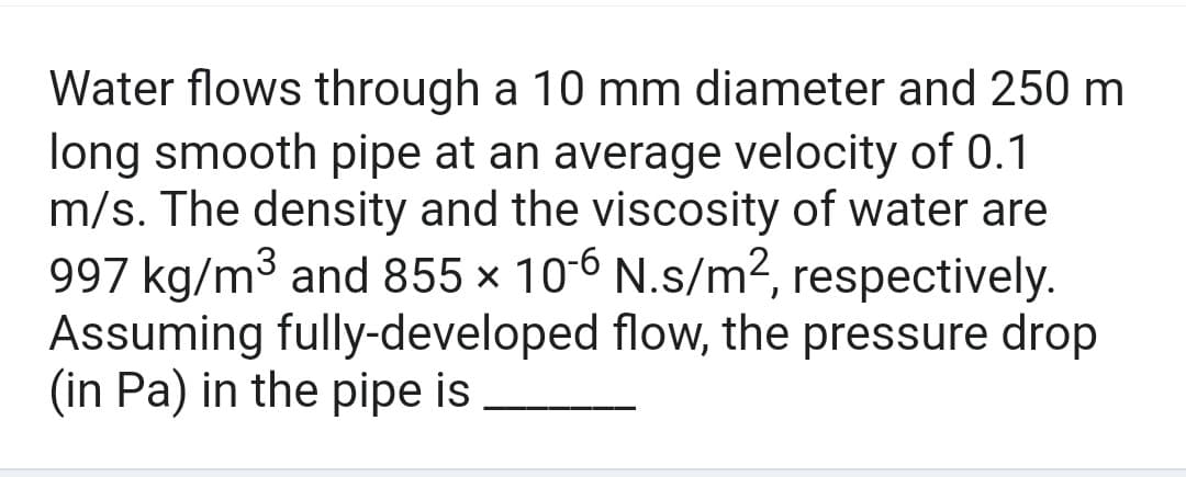 Water flows through a 10 mm diameter and 250 m
long smooth pipe at an average velocity of 0.1
m/s. The density and the viscosity of water are
997 kg/m³ and 855 × 10-6 N.s/m², respectively.
Assuming fully-developed flow, the pressure drop
(in Pa) in the pipe is