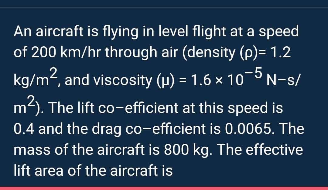 An aircraft is flying in level flight at a speed
of 200 km/hr through air (density (p)= 1.2
-5
kg/m², and viscosity (µ) = 1.6 × 10° N-s/
m²). The lift co-efficient at this speed is
0.4 and the drag co-efficient is 0.0065. The
mass of the aircraft is 800 kg. The effective
lift area of the aircraft is
