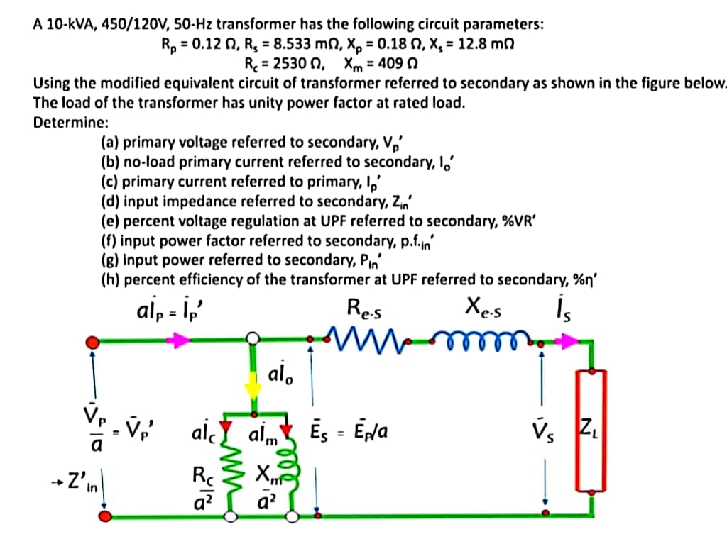 A 10-kVA, 450/120V, 50-Hz transformer has the following circuit parameters:
R, = 0.12 N, R, = 8.533 mn, X, = 0.18 N, X, = 12.8 mn
R = 2530 n, Xm = 409 0
%3D
Using the modified equivalent circuit of transformer referred to secondary as shown in the figure below.
The load of the transformer has unity power factor at rated load.
Determine:
(a) primary voltage referred to secondary, V,'
(b) no-load primary current referred to secondary, I,'
(c) primary current referred to primary, I,'
(d) input impedance referred to secondary, Zn'
(e) percent voltage regulation at UPF referred to secondary, %VR'
(f) input power factor referred to secondary, p.f.jn'
(B) input power referred to secondary, Pin'
(h) percent efficiency of the transformer at UPF referred to secondary, %n'
ai, - i,'
Res
Xes
Is
lell
al,
www
alY al Es = Eda
v, Z.
%3D
+Z'm
X
a?
In
