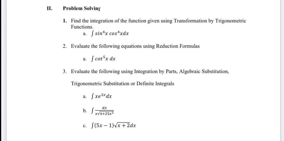 II.
Problem Solving
1. Find the integration of the function given using Transformation by Trigonometric
Functions.
a. S sin*x cos*xdx
2. Evaluate the following equations using Reduction Formulas
a. S cot x dx
3. Evaluate the following using Integration by Parts, Algebraic Substitution,
Trigonometric Substitution or Definite Integrals
a. Sxe2*dx
dx
b. S
xV4+25x2
c. S(5x – 1)Vx + 2dx
