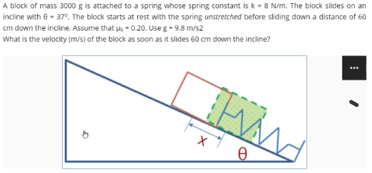 A block of mass 3000 g is attached to a spring whose spring constant is k = 8 N/m. The block slides on an
incline with e = 37°. The block starts at rest with the spring unstretched before sliding down a distance of 60
cm down the incline. Assume that pk = 0.20. Use g = 9.8 m/s2
What is the velocity (m/s) of the block as soon as it slides 60 cm down the incline?
