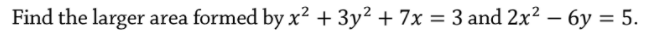Find the larger area formed by x² + 3y² + 7x = 3 and 2x² – 6y = 5.
|
