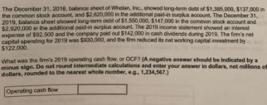 The December 31, 2018, balance sheet of Whelan, Inc, showed long-term debt of $1,385,000, $137.000 in
the common stock account, and $2,620,000 in the adoitional paid-in surplus account. The Deocember 31.
2019, balance sheet showed long-term debt of $1.550.000, $147,000 in the common stock account and
$2,920,000 in the additional paid-in surplus account. The 2019 income stalement showed an interest
expense of $92,500 and the company paid oul $142.000 in cash dividends during 2019. The fim's net
capital spending for 2019 was $930,000, and the fim reduced its net working capital investment by
$122.000.
What was the fem's 2019 operating cash fow, or OCF7 (A nogative answer should be indicated by a
minus sign. Do not round intermediate calculations and enter your answer in dollars, not millions of
dollars, rounded to the nearest whole number, eg. 1,234,567.)
Operating cash flow
