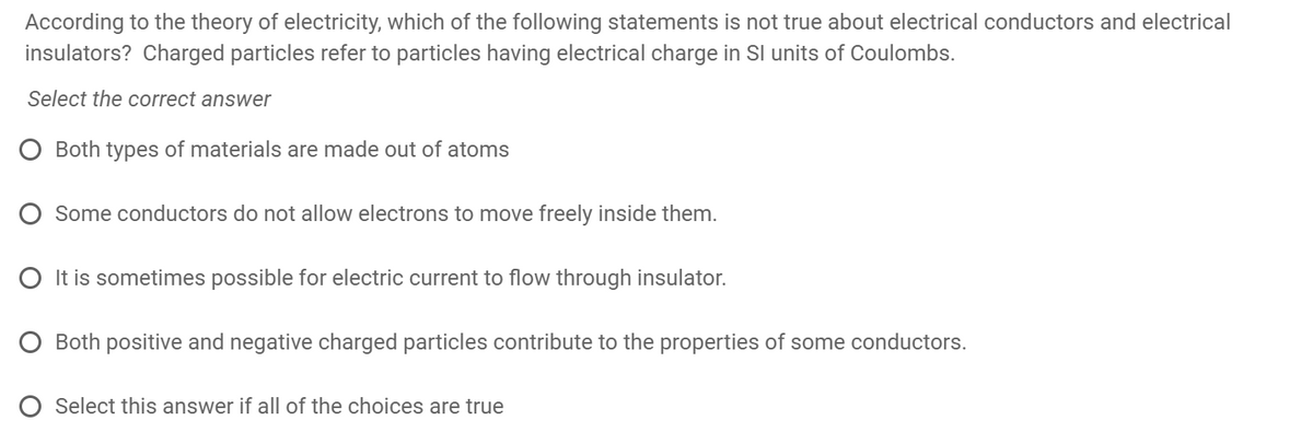 According to the theory of electricity, which of the following statements is not true about electrical conductors and electrical
insulators? Charged particles refer to particles having electrical charge in SI units of Coulombs.
Select the correct answer
O Both types of materials are made out of atoms
Some conductors do not allow electrons to move freely inside them.
O It is sometimes possible for electric current to flow through insulator.
Both positive and negative charged particles contribute to the properties of some conductors.
Select this answer if all of the choices are true
