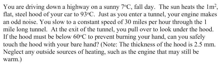 You are driving down a highway on a sunny 7°C, fall day. The sun heats the 1m²,
flat, steel hood of your car to 93°C. Just as you enter a tunnel, your engine makes
an odd noise. You slow to a constant speed of 30 miles per hour through the 1
mile long tunnel. At the exit of the tunnel, you pull over to look under the hood.
If the hood must be below 60°C to prevent burning your hand, can you safely
touch the hood with your bare hand? (Note: The thickness of the hood is 2.5 mm.
Neglect any outside sources of heating, such as the engine that may still be
warm.)